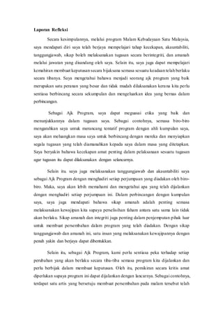 Laporan Refleksi
Secara kesimpulannya, melalui program Malam Kebudayaan Satu Malaysia,
saya mendapati diri saya telah berjaya mempelajari tahap kecekapan, akauntabiliti,
tanggungjawab, sikap boleh melaksanakan tugasan secara berintegriti, dan amanah
melalui jawatan yang disandang oleh saya. Selain itu, saya juga dapat mempelajari
kemahiran membuat keputusan secara bijaksana semasa sesuatu keadaan telah berlaku
secara tibanya. Saya mengetahui bahawa menjadi seorang ajk program yang baik
merupakan satu peranan yang besar dan tidak mudah dilaksanakan kerana kita perlu
sentiasa berbincang secara sekumpulan dan mengeluarkan idea yang bernas dalam
perbincangan.
Sebagai Ajk Program, saya dapat meguasai etika yang baik dan
menunjukkannya dalam tugasan saya. Sebagai contohnya, semasa biro-biro
mengarahkan saya untuk merancang tentatif program dengan ahli kumpulan saya,
saya akan meluangkan masa saya untuk berbincang dengan mereka dan menyiapkan
segala tugasan yang telah diamanahkan kepada saya dalam masa yang ditetapkan.
Saya beryakin bahawa kecekapan amat penting dalam pelaksanaan sesuatu tugasan
agar tugasan itu dapat dilaksanakan dengan selancarnya.
Selain itu. saya juga melaksanakan tanggungjawab dan akauntabiliti saya
sebagai Ajk Program dengan menghadiri setiap perjumpaan yang diadakan oleh biro-
biro. Maka, saya akan lebih memahami dan mengetahui apa yang telah dijalankan
dengan menghadiri setiap perjumpaan ini. Dalam perbincangan dengan kumpulan
saya, saya juga mendapati bahawa sikap amanah adalah penting semasa
melaksanakan kewajipan kita supaya perselisihan faham antara satu sama lain tidak
akan berlaku. Sikap amanah dan integriti juga penting dalam penjemputan pihak luar
untuk membuat persembahan dalam program yang telah diadakan. Dengan sikap
tanggungjawab dan amanah ini, satu insan yang melaksanakan kewajipannya dengan
penuh yakin dan berjaya dapat dibentukkan.
Selain itu, sebagai Ajk Program, kami perlu sentiasa peka terhadap setiap
perubahan yang akan berlaku secara tiba-tiba semasa program kita dijalankan dan
perlu berbijak dalam membuat keputusan. Oleh itu, pemikiran secara kritis amat
diperlukan supaya program ini dapat dijalankan dengan lancarnya. Sebagai contohnya,
terdapat satu artis yang bersetuju membuat persembahan pada malam tersebut telah
 