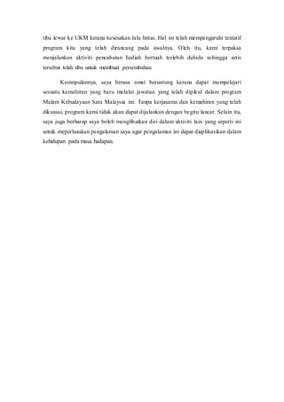 tiba lewar ke UKM kerana kesesakan lalu lintas. Hal ini telah mempengaruhi tentatif
program kita yang telah dirancang pada awalnya. Oleh itu, kami terpaksa
menjalankan aktiviti pencabutan hadiah bertuah terlebih dahulu sehingga artis
tersebut telah tiba untuk membuat persembahan.
Kesimpulannya, saya berasa amat beruntung kerana dapat mempelajari
sesuatu kemahiran yang baru melalui jawatan yang telah dipikul dalam program
Malam Kebudayaan Satu Malaysia ini. Tanpa kerjasama dan kemahiran yang telah
dikuasai, program kami tidak akan dapat dijalankan dengan begitu lancar. Selain itu,
saya juga berharap saya boleh menglibatkan diri dalam aktiviti lain yang seperti ini
untuk meperluaskan pengalaman saya agar pengalaman ini dapat diaplikasikan dalam
kehidupan pada masa hadapan.
 