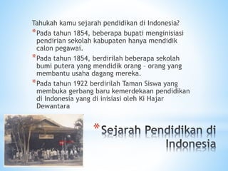 *
Tahukah kamu sejarah pendidikan di Indonesia?
*Pada tahun 1854, beberapa bupati menginisiasi
pendirian sekolah kabupaten hanya mendidik
calon pegawai.
*Pada tahun 1854, berdirilah beberapa sekolah
bumi putera yang mendidik orang – orang yang
membantu usaha dagang mereka.
*Pada tahun 1922 berdirilah Taman Siswa yang
membuka gerbang baru kemerdekaan pendidikan
di Indonesia yang di inisiasi oleh Ki Hajar
Dewantara
 