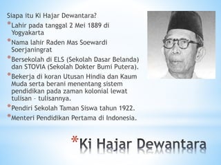 *
Siapa itu Ki Hajar Dewantara?
*Lahir pada tanggal 2 Mei 1889 di
Yogyakarta
*Nama lahir Raden Mas Soewardi
Soerjaningrat
*Bersekolah di ELS (Sekolah Dasar Belanda)
dan STOVIA (Sekolah Dokter Bumi Putera).
*Bekerja di koran Utusan Hindia dan Kaum
Muda serta berani menentang sistem
pendidikan pada zaman kolonial lewat
tulisan – tulisannya.
*Pendiri Sekolah Taman Siswa tahun 1922.
*Menteri Pendidikan Pertama di Indonesia.
 