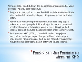 *
Menurut KHD, pendididikan dan pengajaran merupakan hal yang
berbeda. Apa itu perbedaannya?
*Pengajaran merupakan proses Pendidikan dalam memberi ilmu
atau berfaedah untuk kecakapan hidup anak secara lahir dan
batin.
*Pendidikan (opvoeding)memberi tuntunan terhadap segala
kekuatan kodrat yang dimiliki anak agar ia mampu mencapai
keselamatan dan kebahagiaan yang setinggi-tingginya baik
sebagai seorang manusia maupun sebagai anggota masyarakat.
*Jadi menurut KHD (2009), “pendidikan dan pengajaran
merupakan usaha persiapan dan persediaan untuk segala
kepentingan hidup manusia, baik dalam hidup bermasyarakat
maupun hidup berbudaya dalam arti yang seluas-luasnya”.
 