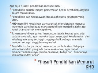 *
Apa saja filosofi pendidikan menurut KHD?
*Pendidikan adalah tempat persemaian benih-benih kebudayaan
dalam masyarakat.
*Pendidikan dan Kebudayaan itu adalah suatu kesatuan yang
utuh.
*KHD memiliki keyakinan bahwa untuk menciptakan manusia
Indonesia yang beradab maka pendidikan menjadi salah satu
kunci utama untuk mencapainya.
*Tujuan pendidikan yaitu: "menuntun segala kodrat yang ada
pada anak-anak, agar mereka dapat mencapai keselamatan dan
kebahagiaan yang setinggi-tingginya baik sebagai manusia
maupun sebagai anggota masyarakat.
*Pendidik itu hanya dapat menuntun tumbuh atau hidupnya
kekuatan kodrat yang ada pada anak-anak, agar dapat
memperbaiki lakunya (bukan dasarnya) hidup dan tumbuhnya
kekuatan kodrat anak”.
 