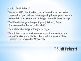 *
Apa itu Budi Pekerti?
*Menurut KHD, budi pekerti, atau watak atau karakter
merupakan perpaduan antara gerak pikiran, perasaan dan
kehendak atau kemauan sehingga menimbulkan tenaga.
*Budi berhubungan dengan Cipta (pikiran), Rasa
(perasaan) dan karsa (kehendak).
*Pekerti berhubungan dengan tenaga.
*Pendidikan itu sendiri akan menghasilkan watak dan
karakter siswa yang baik, jika ada kolaborasi antara
Sekolah, Keluarga dan Masyarakat.
 