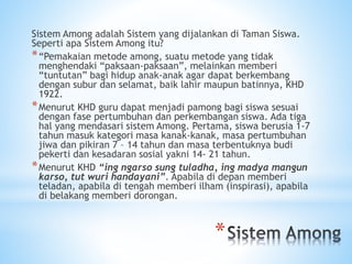 *
Sistem Among adalah Sistem yang dijalankan di Taman Siswa.
Seperti apa Sistem Among itu?
*“Pemakaian metode among, suatu metode yang tidak
menghendaki “paksaan-paksaan”, melainkan memberi
“tuntutan” bagi hidup anak-anak agar dapat berkembang
dengan subur dan selamat, baik lahir maupun batinnya, KHD
1922.
*Menurut KHD guru dapat menjadi pamong bagi siswa sesuai
dengan fase pertumbuhan dan perkembangan siswa. Ada tiga
hal yang mendasari sistem Among. Pertama, siswa berusia 1-7
tahun masuk kategori masa kanak-kanak, masa pertumbuhan
jiwa dan pikiran 7 – 14 tahun dan masa terbentuknya budi
pekerti dan kesadaran sosial yakni 14- 21 tahun.
*Menurut KHD “ing ngarso sung tuladha, ing madya mangun
karso, tut wuri handayani”. Apabila di depan memberi
teladan, apabila di tengah memberi ilham (inspirasi), apabila
di belakang memberi dorongan.
 