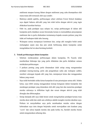 Nur Kareena Aqila Binti Mahdzir KBC 3053 D20121058364 
maklumat ataupun kurang faham dengan maklumat yang cuba disampaikan oleh 
mana-mana ahli termasuk oleh saya sendiri. 
- Buktinya adalah apabila, perbincangan sehari sebelum Forest School diadakan 
saya dapati bahawa ahli-ahli yang lain telah keliru dengan aktiviti yang ingin 
dilakukan keesokan harinya. 
- Oleh itu, pada pendapat saya selepas ini, setiap perbincangan di dalam ahli 
kumpulan perlu diadakan secara bersemuka kerana ia memudahkan penyampaian 
maklumat dan ia perlu ditekankan terutamanya kepada sesuatu perkara yang kita 
tidak arif mahupun tidak tahu lansung. 
- Walaupun semua mempunyai komitmen lain, setiap ahli mungkin boleh untuk 
meluangkan sejam atau dua jam untuk berbincang dalam kumpulan untuk 
mengelakkan hal ini akan berulang kembali. 
2 
3. Teknik perbincangan dalam kumpulan 
- Sebelum melaksanakan perbincangan dalam kumpulan, Pn Fazeila telah 
memberikan beberapa tips yang perlu dilakukan dan perlu dielakkan semasa 
melakukan perbincangan. 
- 5 perkara penting yang perlu diutamakan ialah setiap orang mengutarakan 
pendapat masing-masing, perlu ada pengetahuan sedia ada walaupun sedikit, 
memberi sokongan kepada ahli yang lain, mempunyai ketua dan menggunakan 
bahasa yang sesuai. 
- Saya telah bertindak selaku ketua kumpulan di atas persetujuan semua ahli. Selaku 
ketua, saya lebih senang menggunakan konsep ketegasan dalam kumpulan dan 
mendengar pendapat yang diutarakan oleh ahli yang lain dan menerima pendapat 
mereka sekiranya ia difikirkan logik dan sesuai dengan aktiviti yang telah 
dirangka dan dibincangkan. 
- Setiap daripada ahli saya tidak berani untuk mengeluarkan pendapat kerana risau 
mereka akan salah dan salah satu sebabnya adalah mungkin mereka takutkan saya. 
Perkara ini menyebabkan saya perlu membuatkan mereka selesa dengan 
keberadaan saya iaitu dengan berjenaka untuk mewujudkan satu keadaan yang 
‘warm’ dan selesa kepada mereka dan pada ketika itu, barulah mereka berani 
untuk mengutarakan sebarang idea. 
 