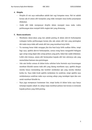 Nur Kareena Aqila Binti Mahdzir KBC 3053 D20121058364 
3 
4. Disiplin 
- Disiplin di sini saya maksudkan adalah dari segi ketepatan masa. Hal ini adalah 
kerana ada di antara ahli kumpulan yang tidak menepati masa ketika perjumpaan 
dilakukan. 
- Andai ahli tidak mempunyai disiplin dalam menepati masa maka waktu 
perbincangan akan menjadi lebih singkat dari yang dirancang. 
5. Bantu-membantu 
- Membantu rakan-rakan yang lain adalah penting di dalam aktiviti berkumpulan 
walaupun ketika perbincangan kerana jika ada antara ahli lain yang pentingkan 
diri maka ianya tidak adil untuk ahli lain yang membuat kerja lebih. 
- Ya memang benar tidak mengapa jika kita buat kerja lebih asalkan ikhlas, tetapi 
bagi saya, apabila aktiviti berkumpulan, semua orang harus mengambil bahagian 
agar setiap orang dapat tahu setiap perkara yang perlu, bakal dan sudah dilakukan. 
Lebih elok kiranya, antara ahli bertanyakan kepada ahli lain sekiranya ada yang 
memerlukan bantuan atau pertolongan. 
- Ada satu ketika semasa di dalam kelas sebelum kelas bermula saya keseorangan 
membuat falsafah namun tiada ahli yang datang membantu saya, apabila ditegur 
mereka hanya memandang dan kembali melakukan apa yang mereka lakukan 
ketika itu. Saya tidak kisah apabila melakukan itu sendirian, tetapi apabila saya 
melakukannya sendirian maka saya seorang sahaja yang mendapat input dan cara 
untuk membuat falsafah itu. 
- Saya juga mempunyai keutamaan lain, tetapi ketika di dalam kelas saya hanya 
tertumpu kepada subjek itu sahaja tanpa membuat perkara lain kerana ia termasuk 
kepada perkara yang lebih penting. 
 