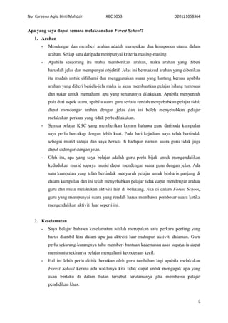 Nur Kareena Aqila Binti Mahdzir KBC 3053 D20121058364 
5 
Apa yang saya dapat semasa melaksanakan Forest School? 
1. Arahan 
- Mendengar dan memberi arahan adalah merupakan dua komponen utama dalam 
arahan. Setiap satu daripada mempunyai kriteria masing-masing. 
- Apabila seseorang itu mahu memberikan arahan, maka arahan yang diberi 
haruslah jelas dan mempunyai objektif. Jelas ini bermaksud arahan yang diberikan 
itu mudah untuk difahami dan menggunakan suara yang lantang kerana apabila 
arahan yang diberi berjela-jela maka ia akan membuatkan pelajar hilang tumpuan 
dan sukar untuk memahami apa yang seharusnya dilakukan. Apabila menyentuh 
pula dari aspek suara, apabila suara guru terlalu rendah menyebabkan pelajar tidak 
dapat mendengar arahan dengan jelas dan ini boleh menyebabkan pelajar 
melakukan perkara yang tidak perlu dilakukan. 
- Semua pelajar KBC yang memberikan komen bahawa guru daripada kumpulan 
saya perlu bercakap dengan lebih kuat. Pada hari kejadian, saya telah bertindak 
sebagai murid sahaja dan saya berada di hadapan namun suara guru tidak juga 
dapat didengar dengan jelas. 
- Oleh itu, apa yang saya belajar adalah guru perlu bijak untuk mengendalikan 
kedudukan murid supaya murid dapat mendengar suara guru dengan jelas. Ada 
satu kumpulan yang telah bertindak menyuruh pelajar untuk berbaris panjang di 
dalam kumpulan dan ini telah menyebabkan pelajar tidak dapat mendengar arahan 
guru dan mula melakukan aktiviti lain di belakang. Jika di dalam Forest School, 
guru yang mempunyai suara yang rendah harus membawa pembesar suara ketika 
mengendalikan aktiviti luar seperti ini. 
2. Keselamatan 
- Saya belajar bahawa keselamatan adalah merupakan satu perkara penting yang 
harus diambil kira dalam apa jua aktiviti luar mahupun aktiviti dalaman. Guru 
perlu sekurang-kurangnya tahu memberi bantuan kecemasan asas supaya ia dapat 
membantu sekiranya pelajar mengalami kecederaan kecil. 
- Hal ini lebih perlu dititik beratkan oleh guru tambahan lagi apabila melakukan 
Forest School kerana ada waktunya kita tidak dapat untuk mengagak apa yang 
akan berlaku di dalam hutan tersebut terutamanya jika membawa pelajar 
pendidikan khas. 
 