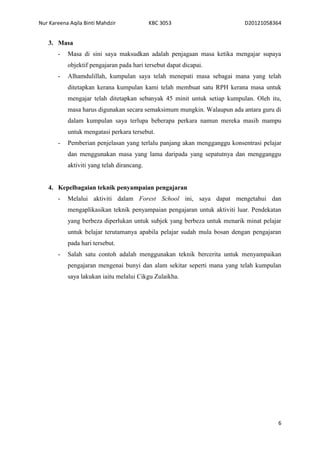 Nur Kareena Aqila Binti Mahdzir KBC 3053 D20121058364 
6 
3. Masa 
- Masa di sini saya maksudkan adalah penjagaan masa ketika mengajar supaya 
objektif pengajaran pada hari tersebut dapat dicapai. 
- Alhamdulillah, kumpulan saya telah menepati masa sebagai mana yang telah 
ditetapkan kerana kumpulan kami telah membuat satu RPH kerana masa untuk 
mengajar telah ditetapkan sebanyak 45 minit untuk setiap kumpulan. Oleh itu, 
masa harus digunakan secara semaksimum mungkin. Walaupun ada antara guru di 
dalam kumpulan saya terlupa beberapa perkara namun mereka masih mampu 
untuk mengatasi perkara tersebut. 
- Pemberian penjelasan yang terlalu panjang akan mengganggu konsentrasi pelajar 
dan menggunakan masa yang lama daripada yang sepatutnya dan mengganggu 
aktiviti yang telah dirancang. 
4. Kepelbagaian teknik penyampaian pengajaran 
- Melalui aktiviti dalam Forest School ini, saya dapat mengetahui dan 
mengaplikasikan teknik penyampaian pengajaran untuk aktiviti luar. Pendekatan 
yang berbeza diperlukan untuk subjek yang berbeza untuk menarik minat pelajar 
untuk belajar terutamanya apabila pelajar sudah mula bosan dengan pengajaran 
pada hari tersebut. 
- Salah satu contoh adalah menggunakan teknik bercerita untuk menyampaikan 
pengajaran mengenai bunyi dan alam sekitar seperti mana yang telah kumpulan 
saya lakukan iaitu melalui Cikgu Zulaikha. 
 