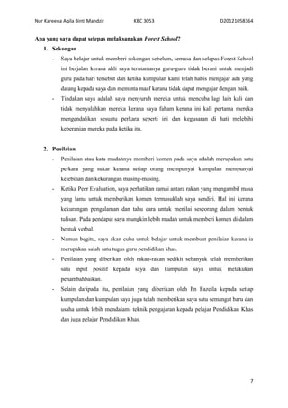 Nur Kareena Aqila Binti Mahdzir KBC 3053 D20121058364 
7 
Apa yang saya dapat selepas melaksanakan Forest School? 
1. Sokongan 
- Saya belajar untuk memberi sokongan sebelum, semasa dan selepas Forest School 
ini berjalan kerana ahli saya terutamanya guru-guru tidak berani untuk menjadi 
guru pada hari tersebut dan ketika kumpulan kami telah habis mengajar ada yang 
datang kepada saya dan meminta maaf kerana tidak dapat mengajar dengan baik. 
- Tindakan saya adalah saya menyuruh mereka untuk mencuba lagi lain kali dan 
tidak menyalahkan mereka kerana saya faham kerana ini kali pertama mereka 
mengendalikan sesuatu perkara seperti ini dan kegusaran di hati melebihi 
keberanian mereka pada ketika itu. 
2. Penilaian 
- Penilaian atau kata mudahnya memberi komen pada saya adalah merupakan satu 
perkara yang sukar kerana setiap orang mempunyai kumpulan mempunyai 
kelebihan dan kekurangan masing-masing. 
- Ketika Peer Evaluation, saya perhatikan ramai antara rakan yang mengambil masa 
yang lama untuk memberikan komen termasuklah saya sendiri. Hal ini kerana 
kekurangan pengalaman dan tahu cara untuk menilai seseorang dalam bentuk 
tulisan. Pada pendapat saya mungkin lebih mudah untuk memberi komen di dalam 
bentuk verbal. 
- Namun begitu, saya akan cuba untuk belajar untuk membuat penilaian kerana ia 
merupakan salah satu tugas guru pendidikan khas. 
- Penilaian yang diberikan oleh rakan-rakan sedikit sebanyak telah memberikan 
satu input positif kepada saya dan kumpulan saya untuk melakukan 
penambahbaikan. 
- Selain daripada itu, penilaian yang diberikan oleh Pn Fazeila kepada setiap 
kumpulan dan kumpulan saya juga telah memberikan saya satu semangat baru dan 
usaha untuk lebih mendalami teknik pengajaran kepada pelajar Pendidikan Khas 
dan juga pelajar Pendidikan Khas. 
