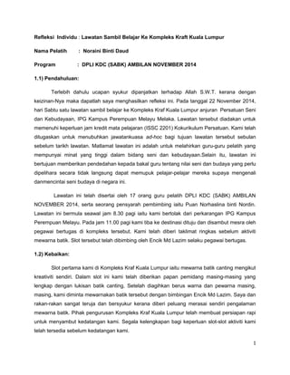 Refleksi Individu : Lawatan Sambil Belajar Ke Kompleks Kraft Kuala Lumpur 
Nama Pelatih : Noraini Binti Daud 
Program : DPLI KDC (SABK) AMBILAN NOVEMBER 2014 
1.1) Pendahuluan: 
Terlebih dahulu ucapan syukur dipanjatkan terhadap Allah S.W.T. kerana dengan 
keizinan-Nya maka dapatlah saya menghasilkan refleksi ini. Pada tanggal 22 November 2014, 
hari Sabtu satu lawatan sambil belajar ke Kompleks Kraf Kuala Lumpur anjuran Persatuan Seni 
dan Kebudayaan, IPG Kampus Perempuan Melayu Melaka. Lawatan tersebut diadakan untuk 
memenuhi keperluan jam kredit mata pelajaran (ISSC 2201) Kokurikulum Persatuan. Kami telah 
ditugaskan untuk menubuhkan jawatankuasa ad-hoc bagi tujuan lawatan tersebut sebulan 
sebelum tarikh lawatan. Matlamat lawatan ini adalah untuk melahirkan guru-guru pelatih yang 
mempunyai minat yang tinggi dalam bidang seni dan kebudayaan.Selain itu, lawatan ini 
bertujuan memberikan pendedahan kepada bakal guru tentang nilai seni dan budaya yang perlu 
dipelihara secara tidak langsung dapat memupuk pelajar-pelajar mereka supaya mengenali 
danmencintai seni budaya di negara ini. 
Lawatan ini telah disertai oleh 17 orang guru pelatih DPLI KDC (SABK) AMBILAN 
NOVEMBER 2014, serta seorang pensyarah pembimbing iaitu Puan Norhaslina binti Nordin. 
Lawatan ini bermula seawal jam 8.30 pagi iaitu kami bertolak dari perkarangan IPG Kampus 
Perempuan Melayu. Pada jam 11.00 pagi kami tiba ke destinasi dituju dan disambut mesra oleh 
pegawai bertugas di kompleks tersebut. Kami telah diberi taklimat ringkas sebelum aktiviti 
mewarna batik. Slot tersebut telah dibimbing oleh Encik Md Lazim selaku pegawai bertugas. 
1.2) Kebaikan: 
Slot pertama kami di Kompleks Kraf Kuala Lumpur iaitu mewarna batik canting mengikut 
kreativiti sendiri. Dalam slot ini kami telah diberikan papan pemidang masing-masing yang 
lengkap dengan lukisan batik canting. Setelah diagihkan berus warna dan pewarna masing, 
masing, kami diminta mewarnakan batik tersebut dengan bimbingan Encik Md Lazim. Saya dan 
rakan-rakan sangat teruja dan bersyukur kerana diberi peluang merasai sendiri pengalaman 
mewarna batik. Pihak pengurusan Kompleks Kraf Kuala Lumpur telah membuat persiapan rapi 
untuk menyambut kedatangan kami. Segala kelengkapan bagi keperluan slot-slot aktiviti kami 
telah tersedia sebelum kedatangan kami. 
1 
 