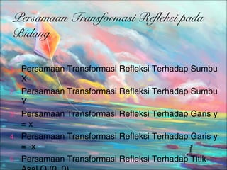 Persamaan Transformasi Refleksi pada
Bidang
1.
2.
3.
4.
5.

Persamaan Transformasi Refleksi Terhadap Sumbu
X
Persamaan Transformasi Refleksi Terhadap Sumbu
Y
Persamaan Transformasi Refleksi Terhadap Garis y
=x
Persamaan Transformasi Refleksi Terhadap Garis y
= -x
Persamaan Transformasi Refleksi Terhadap Titik

 