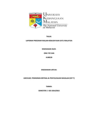 TAJUK:
LAPORAN PROGRAM MALAM KEBUDAYAAN SATU MALAYSIA
DISEDIAKAN OLEH:
ONG YEE SAN
A148120
DISEDIAKAN UNTUK:
LMCK1421 PEMIKIRAN KRITIKAL & PENYELESAIAN MASALAH (SET 7)
TARIKH:
SEMESTER 2 SESI 2014/2015
 