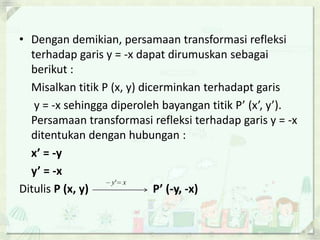 • Dengan demikian, persamaan transformasi refleksi
  terhadap garis y = -x dapat dirumuskan sebagai
  berikut :
  Misalkan titik P (x, y) dicerminkan terhadapt garis
   y = -x sehingga diperoleh bayangan titik P’ (x’, y’).
  Persamaan transformasi refleksi terhadap garis y = -x
  ditentukan dengan hubungan :
  x’ = -y
  y’ = -x
                   y' x
Ditulis P (x, y)             P’ (-y, -x)
 