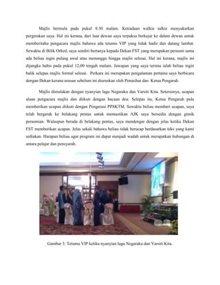 Majlis bermula pada pukul 8.30 malam. Ketiadaan walkie talkie menyukarkan
pergerakan saya. Hal ini kerana, dari luar dewan saya terpaksa berkejar ke dalam dewan untuk
memberitahu pengacara majlis bahawa ada tetamu VIP yang tidak hadir dan datang lambat.
Sewaktu di Bilik Orked, saya sendiri bertanya kepada Dekan FST yang merupakan perasmi sama
ada beliau ingin pulang awal atau menunggu hingga majlis selesai. Hal ini kerana, majlis ini
dijangka habis pada pukul 12,00 tengah malam. Jawapan yang saya terima ialah beliau ingin
balik selepas majlis formal selesai. Perkara ini merupakan pengalaman pertama saya berbicara
dengan Dekan kerana urusan sebelum ini diuruskan oleh Penasihat dan Ketua Pengarah.
Majlis dimulakan dengan nyanyian lagu Negaraku dan Varsiti Kita. Seterusnya, ucapan
aluan pengacara majlis dan diikuti dengan bacaan doa. Selepas itu, Ketua Pengarah pula
memberikan ucapan diikuti dengan Pengerusi PPSKTM. Sewaktu beliau memberi ucapan, saya
telah bergerak ke belakang pentas untuk memastikan AJK saya bersedia dengan gimik
perasmian. Walaupun berada di belakang pentas, saya mendengar dengan jelas ketika Dekan
FST memberikan ucapan. Jelas sekali bahawa beliau tidak berucap berdasarkan teks yang kami
sediakan. Harapan beliau agar program ini dapat menjadi wadah untuk merapatkan hubungan di
antara pelajar dan pensyarah.
Gambar 3: Tetamu VIP ketika nyanyian lagu Negaraku dan Varsiti Kita.
 