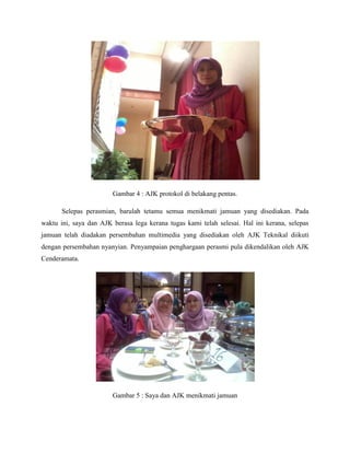 Gambar 4 : AJK protokol di belakang pentas.
Selepas perasmian, barulah tetamu semua menikmati jamuan yang disediakan. Pada
waktu ini, saya dan AJK berasa lega kerana tugas kami telah selesai. Hal ini kerana, selepas
jamuan telah diadakan persembahan multimedia yang disediakan oleh AJK Teknikal diikuti
dengan persembahan nyanyian. Penyampaian penghargaan perasmi pula dikendalikan oleh AJK
Cenderamata.
Gambar 5 : Saya dan AJK menikmati jamuan
 