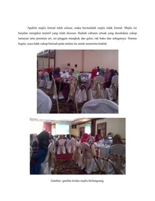 Apabila majlis formal telah selesai, maka bermulalah majlis tidak formal. Majlis ini
berjalan mengikut tentatif yang telah disusun. Hadiah cabutan ertuah yang disediakan cukup
lumayan iaitu pemanas air, set pinggan mangkuk dan gelas, rak buku dan sebagainya. Namun
begitu, saya tidak cukup bertuah pada malam itu untuk menerima hadiah.
Gambar- gambar ketika majlis berlangsung.
 