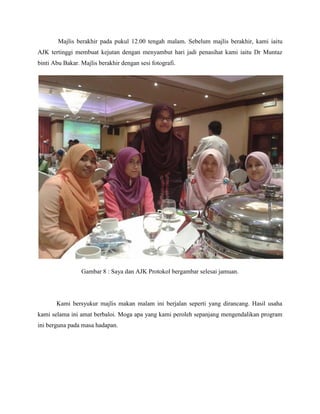 Majlis berakhir pada pukul 12.00 tengah malam. Sebelum majlis berakhir, kami iaitu
AJK tertinggi membuat kejutan dengan menyambut hari jadi penasihat kami iaitu Dr Muntaz
binti Abu Bakar. Majlis berakhir dengan sesi fotografi.
Gambar 8 : Saya dan AJK Protokol bergambar selesai jamuan.
Kami bersyukur majlis makan malam ini berjalan seperti yang dirancang. Hasil usaha
kami selama ini amat berbaloi. Moga apa yang kami peroleh sepanjang mengendalikan program
ini berguna pada masa hadapan.
 