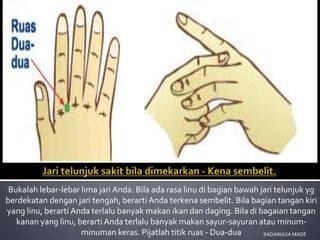 Bukalah lebar-lebar lima jari Anda. Bila ada rasa linu di bagian bawah jari telunjuk yg
berdekatan dengan jari tengah, berarti Anda terkena sembelit. Bila bagian tangan kiri
yang linu, berarti Anda terlalu banyak makan ikan dan daging. Bila di bagaian tangan
   kanan yang linu, berarti Anda terlalu banyak makan sayur-sayuran atau minum-
                     minuman keras. Pijatlah titik ruas - Dua-dua        RADARIASA MADE
 
