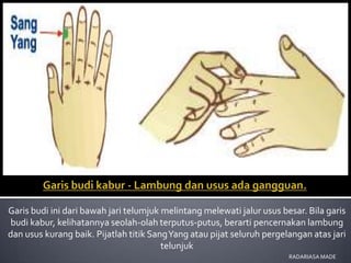 Garis budi ini dari bawah jari telumjuk melintang melewati jalur usus besar. Bila garis
budi kabur, kelihatannya seolah-olah terputus-putus, berarti pencernakan lambung
dan usus kurang baik. Pijatlah titik Sang Yang atau pijat seluruh pergelangan atas jari
                                        telunjuk
                                                                        RADARIASA MADE
 