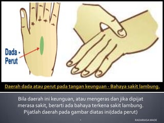 Bila daerah ini keunguan, atau mengeras dan jika dipijat
merasa sakit, berarti ada bahaya terkena sakit lambung.
   Pijatlah daerah pada gambar diatas ini(dada perut)
                            .                       RADARIASA MADE
 