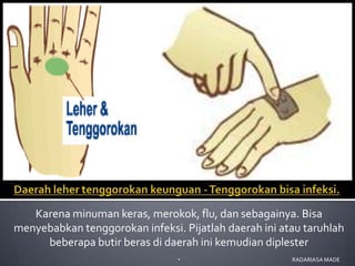 Karena minuman keras, merokok, flu, dan sebagainya. Bisa
menyebabkan tenggorokan infeksi. Pijatlah daerah ini atau taruhlah
     beberapa butir beras di daerah ini kemudian diplester
                               .                        RADARIASA MADE
 