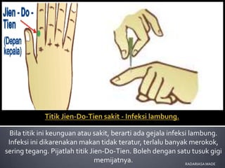 Bila titik ini keunguan atau sakit, berarti ada gejala infeksi lambung.
 Infeksi ini dikarenakan makan tidak teratur, terlalu banyak merokok,
sering tegang. Pijatlah titik Jien-Do-Tien. Boleh dengan satu tusuk gigi
                                memijatnya.                    RADARIASA MADE
 