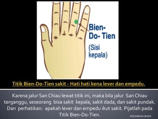 Karena jalur San Chiau lewat titik ini, maka bila jalur San Chiau
terganggu, seseorang bisa sakit kepala, sakit dada, dan sakit pundak.
 Dan perhatikan: apakah lever dan empedu ikut sakit. Pijatlah pada
                         Titik Bien-Do-Tien.                  RADARIASA MADE
 