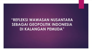 “REFLEKSI WAWASAN NUSANTARA
SEBAGAI GEOPOLITIK INDONESIA
DI KALANGAN PEMUDA”
 