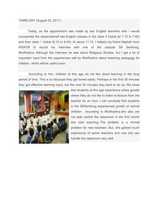 THIRD DAY (August 23, 2011)


       Today, as the appointment was made by two English teachers who I would
incorporate the observationof two English classes in the class 4 Cekal (at 7:15 to 7:45)
and then class 1 Cekal (8.15 to 8.45). At about 11:15, I helped my friend Najihah from
IPGKTB     to   record   his   interview     with   one   of   the   ustazah   SK   Seribong,
MrsRoslina. Although the interview he was about Religious Studies, but I get a lot of
important input from the experiences told by MrsRoslina about teaching pedagogy for
children, which will be useful soon.


       According to him, children at this age do not like direct learning in the long
period of time. This is so because they get bored easily. Perhaps in the first 30 minutes
they got effective learning input, but the next 30 minutes they tend to do so. We know
                                           that students at this age experience active growth
                                           where they do not like to listen to lecture from the
                                           teacher for an hour. I can conclude that students
                                           in the SKSeribong experienced growth of normal
                                           children . According to MrsRoslina,she also are
                                           not able control the classroom in the first month
                                           she start teaching. The problem is a normal
                                           problem for new teachers .But, she gained much
                                           experience of senior teachers and now she can
                                           handle the classroom very well.
 