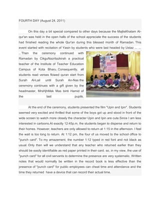 FOURTH DAY (August 24, 2011)


        On this day a bit special compared to other days because the MajlisKhatam Al-
qur'an was held in the open halls of the school appreciate the success of the students
had finished reading the whole Qur'an during this blessed month of Ramadan. This
event started with recitation of Yasin by students who were last headed by Ustaz ... ...
.. Then    the      ceremony    continued     with
Ramadan by CikguNazritazkirah a practical
teacher of the Institute of Teacher Education
Campus of Kota Bharu. Consequently, all
students read verses flowed quran start from
Surah     Al-Lail     until   Surah   An-Nas the
ceremony continues with a gift given by the
headmaster, MrsHjhMek Mas binti Hamid of
the                   last                  pupils.


        At the end of the ceremony, students presented the film "Upin and Ipin". Students
seemed very excited and thrilled that some of the boys got up and stood in front of the
wide screen to watch more closely the character Upin and Ipin are cute.Since I am less
interested in cartoons.At exactly 12:45p.m, the students began to disperse and return to
their homes. However, teachers are only allowed to return at 1:15 in the afternoon. I feel
the wait is too long to return. At 1:12 pm, the four of us moved to the school office to
"punch card". To my amazement, the number 1:12 typed in red font and not black as
usual. Only then will we understand that any teacher who returned earlier than they
should be easily identifiable as red paper printed in their card. so, in my view, the use of
"punch card" for all civil servants to determine the presence are very systematic. Written
notes that would normally be written in the record book is less effective than the
presence of "punch card" for public employees can cheat time and attendance and the
time they returned have a device that can record their actual time.
 