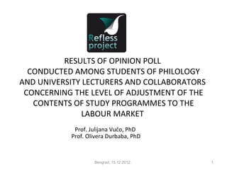 RESULTS OF OPINION POLL
  CONDUCTED AMONG STUDENTS OF PHILOLOGY
AND UNIVERSITY LECTURERS AND COLLABORATORS
 CONCERNING THE LEVEL OF ADJUSTMENT OF THE
   CONTENTS OF STUDY PROGRAMMES TO THE
               LABOUR MARKET
            Prof. Julijana Vučo, PhD
           Prof. Olivera Durbaba, PhD



                   Beograd, 15.12.2012.      1
 