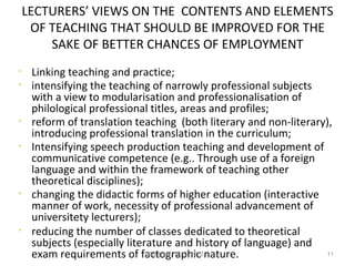 LECTURERS’ VIEWS ON THE CONTENTS AND ELEMENTS
     OF TEACHING THAT SHOULD BE IMPROVED FOR THE
        SAKE OF BETTER CHANCES OF EMPLOYMENT
•    Linking teaching and practice;
•    intensifying the teaching of narrowly professional subjects
     with a view to modularisation and professionalisation of
     philological professional titles, areas and profiles;
•    reform of translation teaching (both literary and non-literary),
     introducing professional translation in the curriculum;
•    Intensifying speech production teaching and development of
     communicative competence (e.g.. Through use of a foreign
     language and within the framework of teaching other
     theoretical disciplines);
•    changing the didactic forms of higher education (interactive
     manner of work, necessity of professional advancement of
     universitety lecturers);
•    reducing the number of classes dedicated to theoretical
     subjects (especially literature and history of language) and
     exam requirements of factographic nature.
                               Beograd, 15.12.2012.                11
 