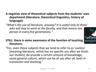 A negative view of theoretical subjects from the students’ own
   department (literature, theoretical linguistics, history of
   language):
“What’s the use of literature, anyway? It is useful only to those
   who will stay to work at the faculty, and that means one
   person in every five generations.”

STILL: there is some awareness of the function of teaching
   literature:
“For, even those subjects that we tend to refer to as ‘useless’
   (meaning literature, which has no specific use after we finish
   our studies), do provide a certain amount of knowledge,
   some general culture, which can be of use after all, both in
   translation and teaching.”

                           Beograd, 15.12.2012.                     14
 