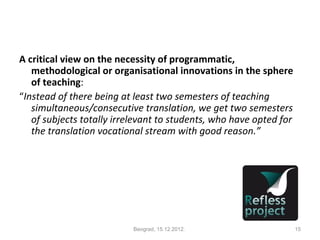 A critical view on the necessity of programmatic,
   methodological or organisational innovations in the sphere
   of teaching:
“Instead of there being at least two semesters of teaching
   simultaneous/consecutive translation, we get two semesters
   of subjects totally irrelevant to students, who have opted for
   the translation vocational stream with good reason.”




                           Beograd, 15.12.2012.                     15
 