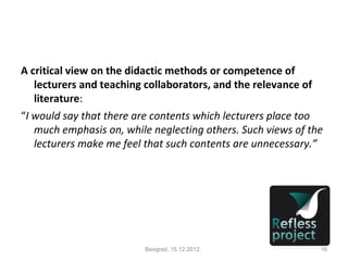 A critical view on the didactic methods or competence of
   lecturers and teaching collaborators, and the relevance of
   literature:
“I would say that there are contents which lecturers place too
   much emphasis on, while neglecting others. Such views of the
   lecturers make me feel that such contents are unnecessary.”




                         Beograd, 15.12.2012.                 16
 