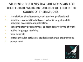 STUDENTS: CONTENTS THAT ARE NECESSARY FOR
    THEIR FUTURE WORK, BUT ARE NOT OFFERED IN THE
              COURSE OF THEIR STUDIES

      translation, simultaneous, consecutive, professional

      practice – connection between what is taught and its
      practical professional application

      contemporary programmes, contemporary forms of work

      active language teaching

      new subjects

      extracurricular activities, student exchange programmes

      equipment




                          Beograd, 15.12.2012.                  18
 