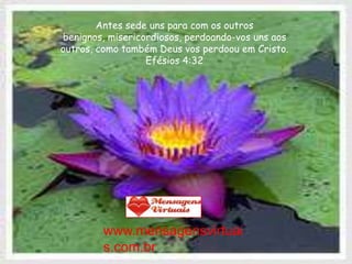 Antes sede uns para com os outros
benignos, misericordiosos, perdoando-vos uns aos
outros, como também Deus vos perdoou em Cristo.
                  Efésios 4:32




         www.mensagensvirtuai
         s.com.br
 