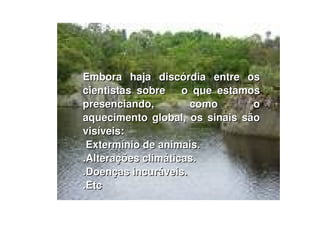Embora haja discórdia entre os cientistas sobre  o que estamos presenciando, como o aquecimento global, os sinais são visíveis: Extermínio de animais. .Alterações climáticas. .Doenças incuráveis. .Etc 