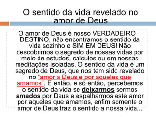 O sentido da vida revelado no
amor de Deus
O amor de Deus é nosso VERDADEIRO
DESTINO, não encontramos o sentido da
vida sozinho e SIM EM DEUS! Não
descobrimos o segredo de nossas vidas por
meio de estudos, cálculos ou em nossas
meditações isoladas. O sentido da vida é um
segredo de Deus, que nos tem sido revelado
no “amor a Deus e por aqueles que
amamos”. E então, e só então, percebemos
o sentido da vida se deixarmos sermos
amados por Deus e espalharmos este amor
por aqueles que amamos, enfim somente o
amor de Deus traz o sentido a nossa vida...
 