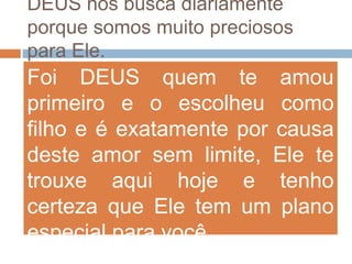 DEUS nos busca diariamente
porque somos muito preciosos
para Ele.
Foi DEUS quem te amou
primeiro e o escolheu como
filho e é exatamente por causa
deste amor sem limite, Ele te
trouxe aqui hoje e tenho
certeza que Ele tem um plano
especial para você.
 