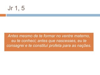 Jr 1, 5
Antes mesmo de te formar no ventre materno,
eu te conheci; antes que nascesses, eu te
consagrei e te constituí profeta para as nações.
 