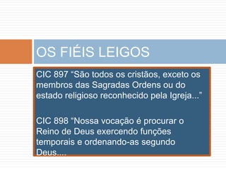 CIC 897 “São todos os cristãos, exceto os
membros das Sagradas Ordens ou do
estado religioso reconhecido pela Igreja...”
CIC 898 “Nossa vocação é procurar o
Reino de Deus exercendo funções
temporais e ordenando-as segundo
Deus....
OS FIÉIS LEIGOS
 