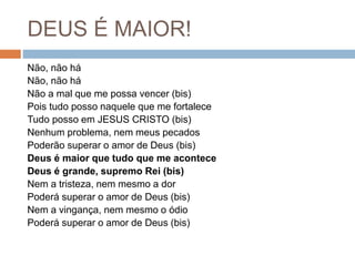 DEUS É MAIOR!
Não, não há
Não, não há
Não a mal que me possa vencer (bis)
Pois tudo posso naquele que me fortalece
Tudo posso em JESUS CRISTO (bis)
Nenhum problema, nem meus pecados
Poderão superar o amor de Deus (bis)
Deus é maior que tudo que me acontece
Deus é grande, supremo Rei (bis)
Nem a tristeza, nem mesmo a dor
Poderá superar o amor de Deus (bis)
Nem a vingança, nem mesmo o ódio
Poderá superar o amor de Deus (bis)
 