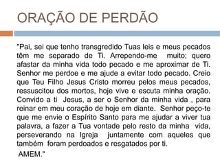 ORAÇÃO DE PERDÃO
"Pai, sei que tenho transgredido Tuas leis e meus pecados
têm me separado de Ti. Arrependo-me muito; quero
afastar da minha vida todo pecado e me aproximar de Ti.
Senhor me perdoe e me ajude a evitar todo pecado. Creio
que Teu Filho Jesus Cristo morreu pelos meus pecados,
ressuscitou dos mortos, hoje vive e escuta minha oração.
Convido a ti Jesus, a ser o Senhor da minha vida , para
reinar em meu coração de hoje em diante. Senhor peço-te
que me envie o Espírito Santo para me ajudar a viver tua
palavra, a fazer a Tua vontade pelo resto da minha vida,
perseverando na Igreja juntamente com aqueles que
também foram perdoados e resgatados por ti.
AMEM."
 