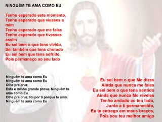 NINGUÉM TE AMA COMO EU
Tenho esperado este momento,
Tenho esperado que viesses a
mim
Tenho esperado que me fales
Tenho esperado que tivesses
assim
Eu sei bem o que tens vivido,
Sei também que tens chorado
Eu sei bem que tens sofrido,
Pois permaneço ao seu lado
Ninguém te ama como Eu
Ninguém te ama como Eu
Olhe pra cruz,
Esta é minha grande prova. Ninguém te
ama como Eu
Olhe pra cruz, foi por ti porque te amo.
Ninguém te ama como Eu
Eu sei bem o que Me dizes
Ainda que nunca me fales
Eu sei bem o que tens sentido
Ainda que nunca Me reveles
Tenho andado ao teu lado,
Junto a ti permanecido,
Eu te entrego em meus braços,
Pois sou teu melhor amigo
 