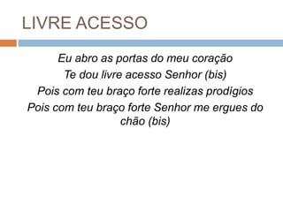 LIVRE ACESSO
Eu abro as portas do meu coração
Te dou livre acesso Senhor (bis)
Pois com teu braço forte realizas prodígios
Pois com teu braço forte Senhor me ergues do
chão (bis)
 