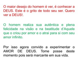 QUERIGMA
KERYSSEIN
PROCLAMA
R
GRITAR
ANUNCIAR
JESUS
VIVO
O maior desejo do homem é ver, é conhecer a
DEUS. Este é o grito de todo seu ser. Quero
ver a DEUS!.
O homem realiza sua autêntica e plena
felicidade na visão e na beatitude d’Aquele
que o criou por amor e o atrai para si com seu
amor infinito.
Por isso agora convido a experimentar o
AMOR DE DEUS. Tome posse deste
momento pois será marcante em sua vida.
 