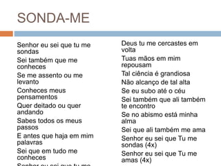 SONDA-ME
Senhor eu sei que tu me
sondas
Sei também que me
conheces
Se me assento ou me
levanto
Conheces meus
pensamentos
Quer deitado ou quer
andando
Sabes todos os meus
passos
E antes que haja em mim
palavras
Sei que em tudo me
conheces
Deus tu me cercastes em
volta
Tuas mãos em mim
repousam
Tal ciência é grandiosa
Não alcanço de tal alta
Se eu subo até o céu
Sei também que ali também
te encontro
Se no abismo está minha
alma
Sei que ali também me ama
Senhor eu sei que Tu me
sondas (4x)
Senhor eu sei que Tu me
amas (4x)
 