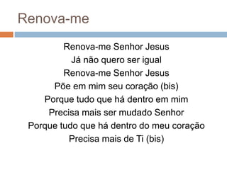Renova-me
Renova-me Senhor Jesus
Já não quero ser igual
Renova-me Senhor Jesus
Põe em mim seu coração (bis)
Porque tudo que há dentro em mim
Precisa mais ser mudado Senhor
Porque tudo que há dentro do meu coração
Precisa mais de Ti (bis)
 