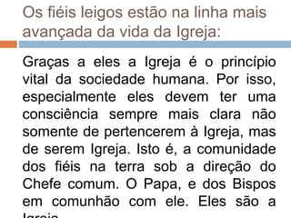 Os fiéis leigos estão na linha mais
avançada da vida da Igreja:
Graças a eles a Igreja é o princípio
vital da sociedade humana. Por isso,
especialmente eles devem ter uma
consciência sempre mais clara não
somente de pertencerem à Igreja, mas
de serem Igreja. Isto é, a comunidade
dos fiéis na terra sob a direção do
Chefe comum. O Papa, e dos Bispos
em comunhão com ele. Eles são a
 